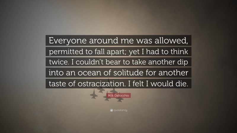 M.B. Dallocchio Quote: “Everyone around me was allowed, permitted to fall apart; yet I had to think twice. I couldn’t bear to take another dip into an ocean of solitude for another taste of ostracization. I felt I would die.”