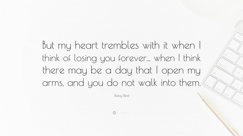Stacy Reid Quote: “But my heart trembles with it when I think of losing you forever... when I think there may be a day that I open my arms, and you do not walk into them.”