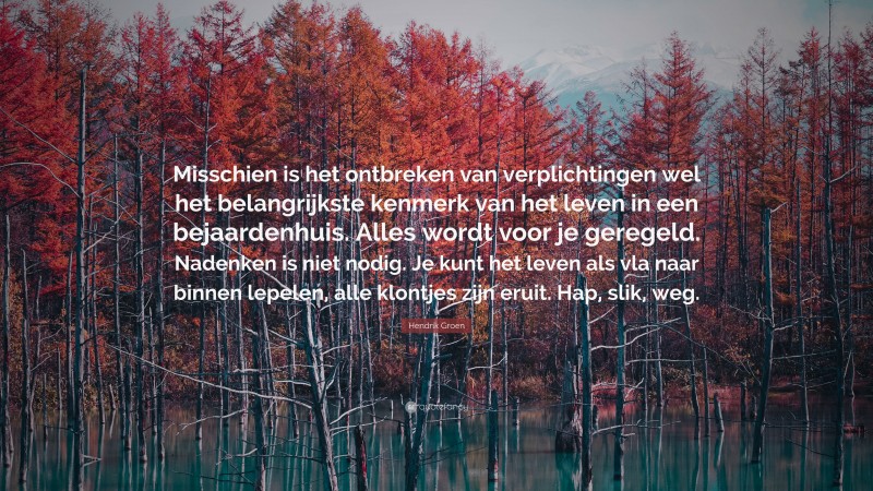 Hendrik Groen Quote: “Misschien is het ontbreken van verplichtingen wel het belangrijkste kenmerk van het leven in een bejaardenhuis. Alles wordt voor je geregeld. Nadenken is niet nodig. Je kunt het leven als vla naar binnen lepelen, alle klontjes zijn eruit. Hap, slik, weg.”