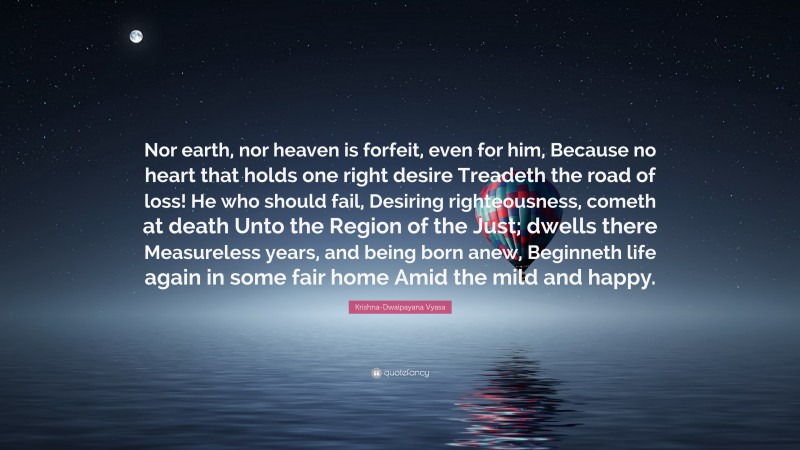 Krishna-Dwaipayana Vyasa Quote: “Nor earth, nor heaven is forfeit, even for him, Because no heart that holds one right desire Treadeth the road of loss! He who should fail, Desiring righteousness, cometh at death Unto the Region of the Just; dwells there Measureless years, and being born anew, Beginneth life again in some fair home Amid the mild and happy.”