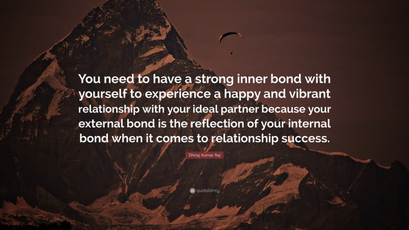 Dhiraj Kumar Raj Quote: “You need to have a strong inner bond with yourself to experience a happy and vibrant relationship with your ideal partner because your external bond is the reflection of your internal bond when it comes to relationship success.”