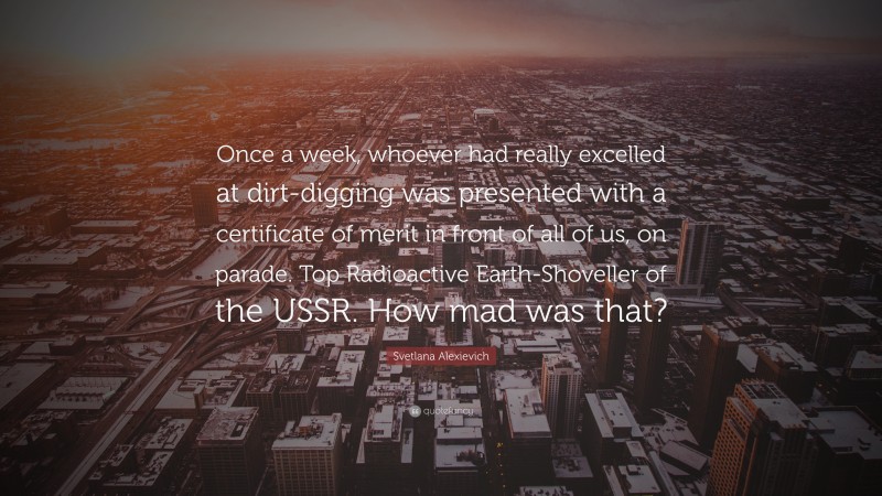 Svetlana Alexievich Quote: “Once a week, whoever had really excelled at dirt-digging was presented with a certificate of merit in front of all of us, on parade. Top Radioactive Earth-Shoveller of the USSR. How mad was that?”