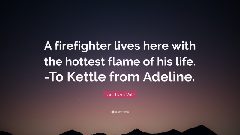 Lani Lynn Vale Quote: “A firefighter lives here with the hottest flame of his life. -To Kettle from Adeline.”