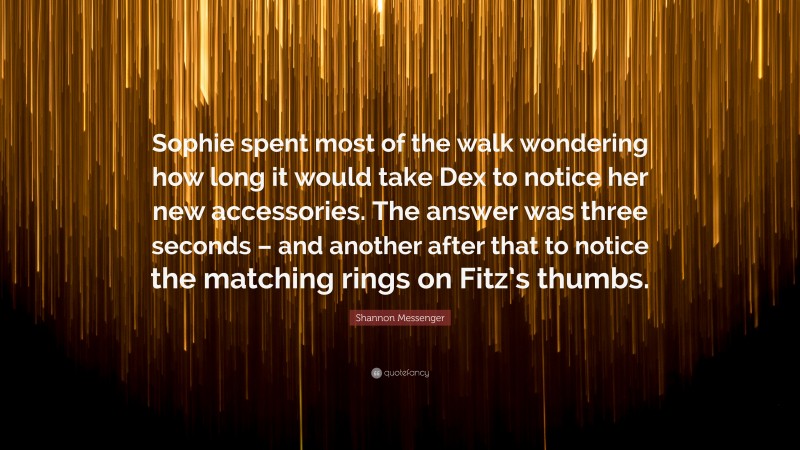 Shannon Messenger Quote: “Sophie spent most of the walk wondering how long it would take Dex to notice her new accessories. The answer was three seconds – and another after that to notice the matching rings on Fitz’s thumbs.”