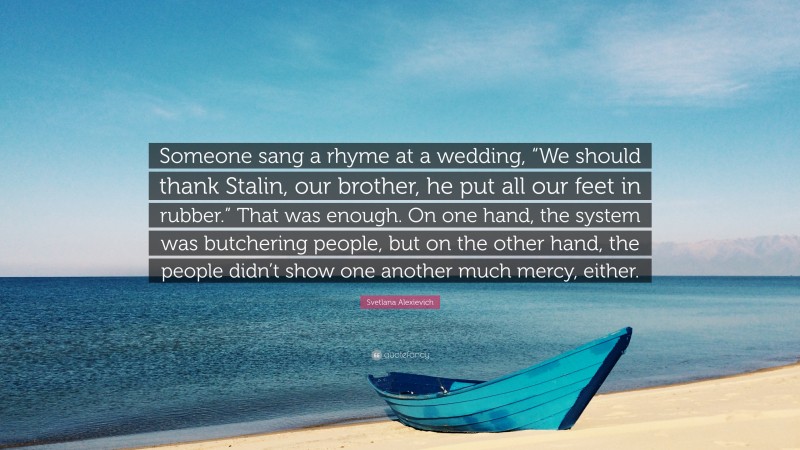 Svetlana Alexievich Quote: “Someone sang a rhyme at a wedding, “We should thank Stalin, our brother, he put all our feet in rubber.” That was enough. On one hand, the system was butchering people, but on the other hand, the people didn’t show one another much mercy, either.”