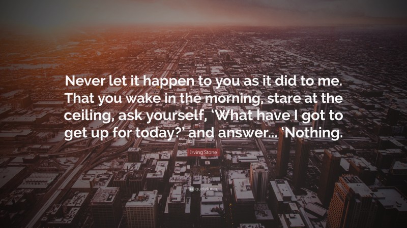 Irving Stone Quote: “Never let it happen to you as it did to me. That you wake in the morning, stare at the ceiling, ask yourself, ‘What have I got to get up for today?’ and answer... ‘Nothing.”