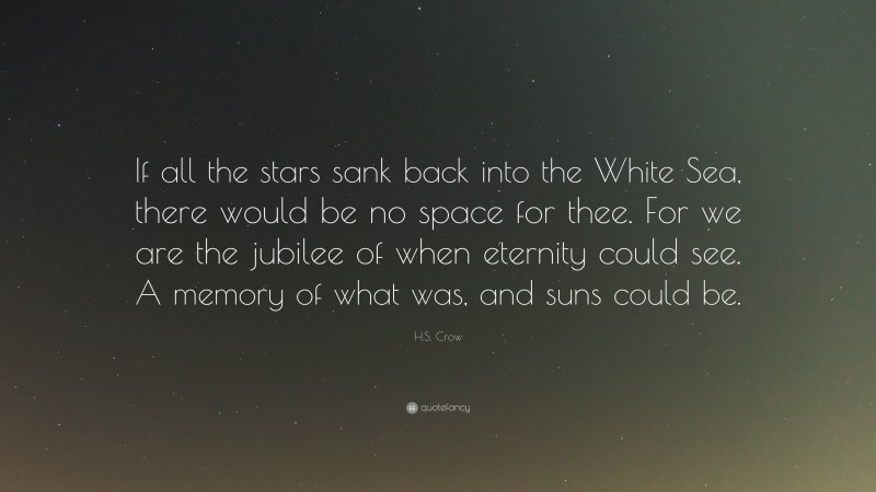 H.S. Crow Quote: “If all the stars sank back into the White Sea, there would be no space for thee. For we are the jubilee of when eternity could see. A memory of what was, and suns could be.”