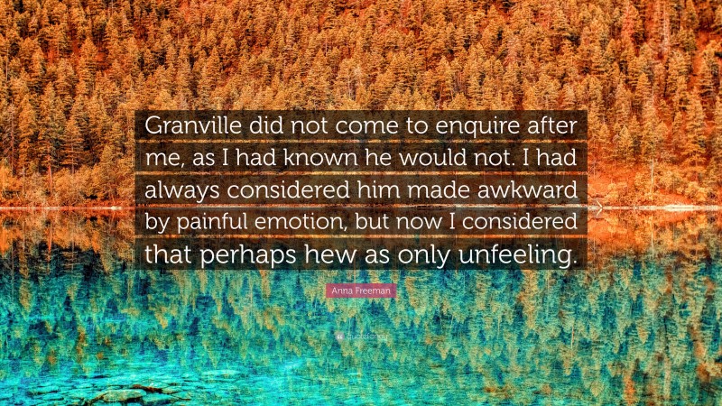 Anna Freeman Quote: “Granville did not come to enquire after me, as I had known he would not. I had always considered him made awkward by painful emotion, but now I considered that perhaps hew as only unfeeling.”