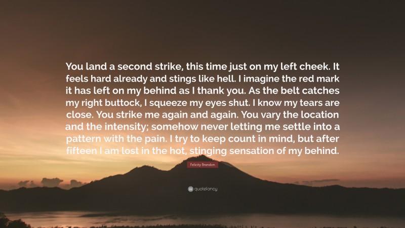 Felicity Brandon Quote: “You land a second strike, this time just on my left cheek. It feels hard already and stings like hell. I imagine the red mark it has left on my behind as I thank you. As the belt catches my right buttock, I squeeze my eyes shut. I know my tears are close. You strike me again and again. You vary the location and the intensity; somehow never letting me settle into a pattern with the pain. I try to keep count in mind, but after fifteen I am lost in the hot, stinging sensation of my behind.”