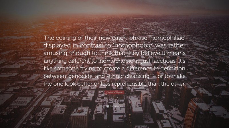 Christina Engela Quote: “The coining of their new catch-phrase ‘homophiliac’ displayed in contrast to ‘homophobic’ was rather amusing, though to think that they believe it means anything different to ‘homophobic’ is just facetious. It’s like someone trying to create a difference in definition between ‘genocide’ and ‘ethnic cleansing’ – or to make the one look better or less reprehensible than the other.”