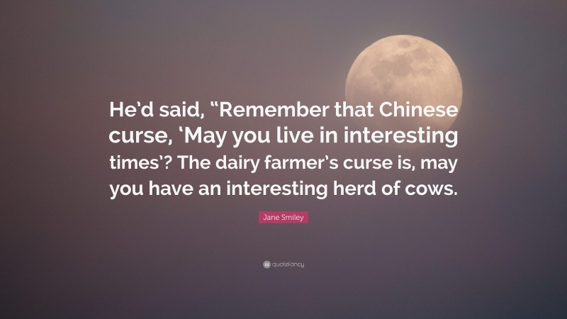 Jane Smiley Quote: “He’d said, “Remember that Chinese curse, ‘May you live in interesting times’? The dairy farmer’s curse is, may you have an interesting herd of cows.”