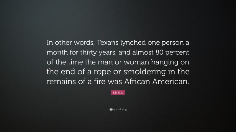 E.R. Bills Quote: “In other words, Texans lynched one person a month for thirty years, and almost 80 percent of the time the man or woman hanging on the end of a rope or smoldering in the remains of a fire was African American.”
