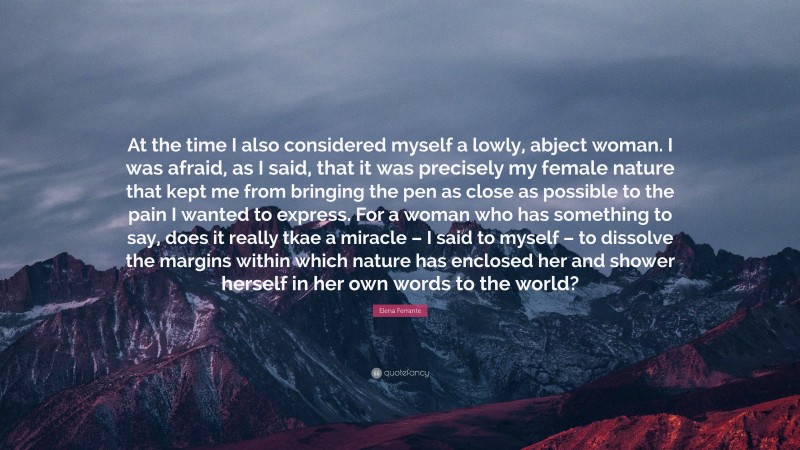 Elena Ferrante Quote: “At the time I also considered myself a lowly, abject woman. I was afraid, as I said, that it was precisely my female nature that kept me from bringing the pen as close as possible to the pain I wanted to express. For a woman who has something to say, does it really tkae a miracle – I said to myself – to dissolve the margins within which nature has enclosed her and shower herself in her own words to the world?”