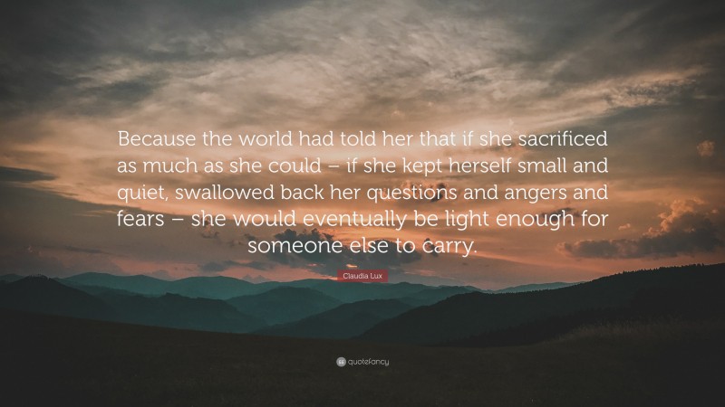 Claudia Lux Quote: “Because the world had told her that if she sacrificed as much as she could – if she kept herself small and quiet, swallowed back her questions and angers and fears – she would eventually be light enough for someone else to carry.”