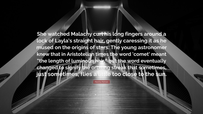 Marsha Mehran Quote: “She watched Malachy curl his long fingers around a lock of Layla’s straight hair, gently caressing it as he mused on the origins of stars. The young astronomer knew that in Aristotelian times the word ‘comet’ meant “the length of luminous hair,” but the word eventually changed to signify the orbiting streak that sometimes, just sometimes, flies a little too close to the sun.”