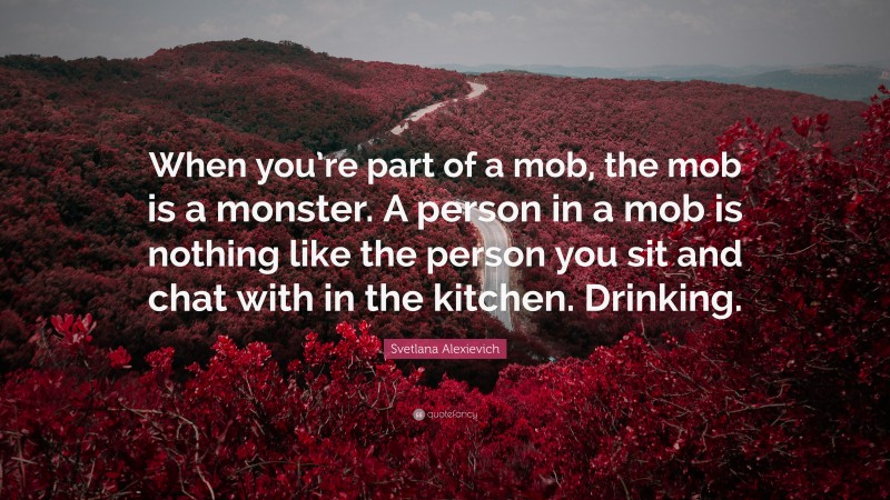 Svetlana Alexievich Quote: “When you’re part of a mob, the mob is a monster. A person in a mob is nothing like the person you sit and chat with in the kitchen. Drinking.”