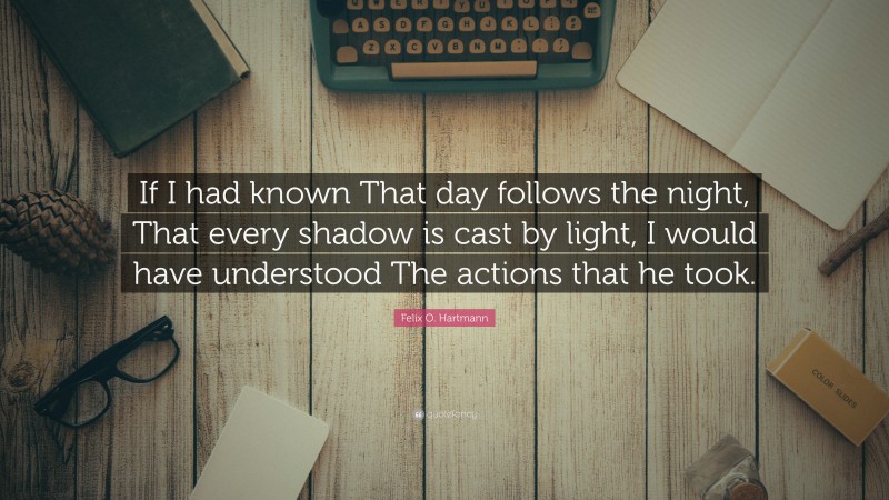 Felix O. Hartmann Quote: “If I had known That day follows the night, That every shadow is cast by light, I would have understood The actions that he took.”