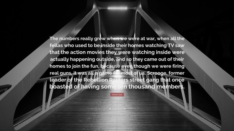 Drexel Deal Quote: “The numbers really grew when we were at war, when all the fellas who used to be inside their homes watching TV saw that the action movies they were watching inside were actually happening outside, and so they came out of their homes to join the fun, because even though we were firing real guns, it was all a game for most of us. Scrooge, former leader of the Rebellion Raiders street gang that once boasted of having some ten thousand members.”