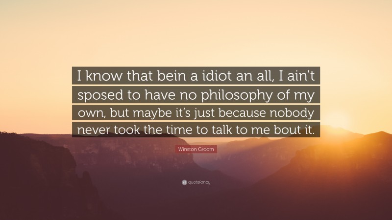 Winston Groom Quote: “I know that bein a idiot an all, I ain’t sposed to have no philosophy of my own, but maybe it’s just because nobody never took the time to talk to me bout it.”