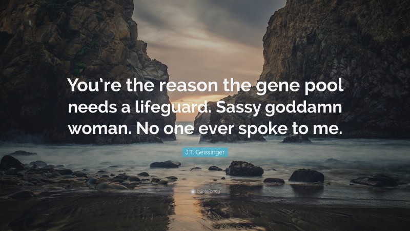 J.T. Geissinger Quote: “You’re the reason the gene pool needs a lifeguard. Sassy goddamn woman. No one ever spoke to me.”