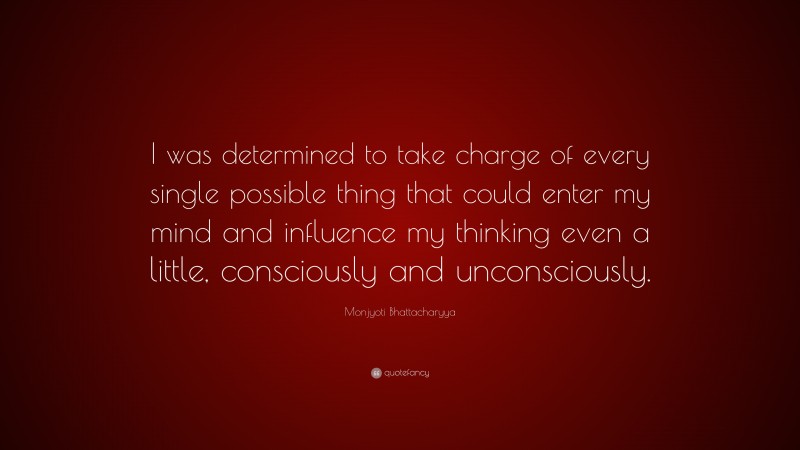 Monjyoti Bhattacharyya Quote: “I was determined to take charge of every single possible thing that could enter my mind and influence my thinking even a little, consciously and unconsciously.”