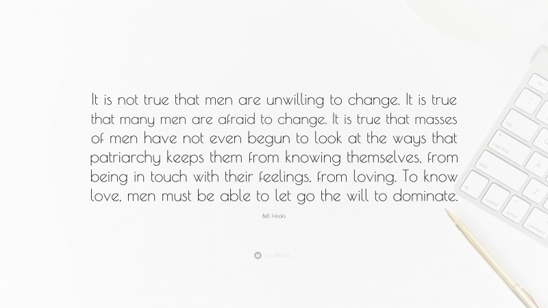 Bell Hooks Quote: “It is not true that men are unwilling to change. It is true that many men are afraid to change. It is true that masses of men have not even begun to look at the ways that patriarchy keeps them from knowing themselves, from being in touch with their feelings, from loving. To know love, men must be able to let go the will to dominate.”