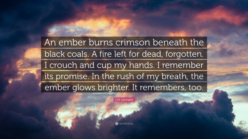 L.H. Leonard Quote: “An ember burns crimson beneath the black coals. A fire left for dead, forgotten. I crouch and cup my hands. I remember its promise. In the rush of my breath, the ember glows brighter. It remembers, too.”