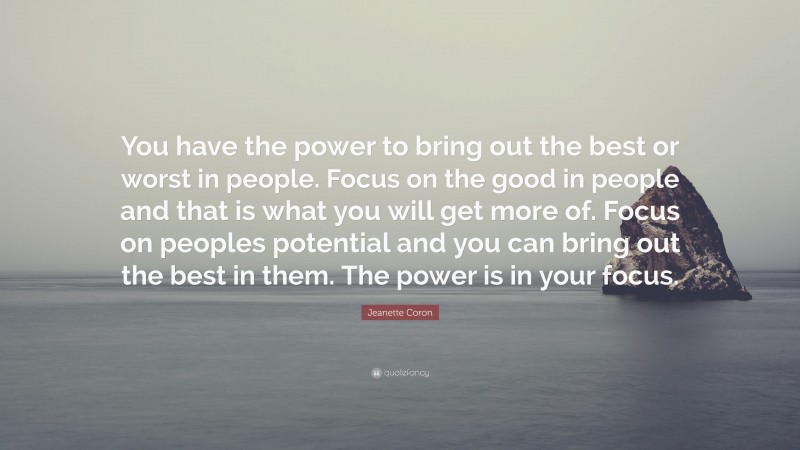 Jeanette Coron Quote: “You have the power to bring out the best or worst in people. Focus on the good in people and that is what you will get more of. Focus on peoples potential and you can bring out the best in them. The power is in your focus.”