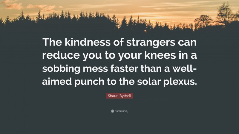 Shaun Bythell Quote: “The kindness of strangers can reduce you to your knees in a sobbing mess faster than a well-aimed punch to the solar plexus.”