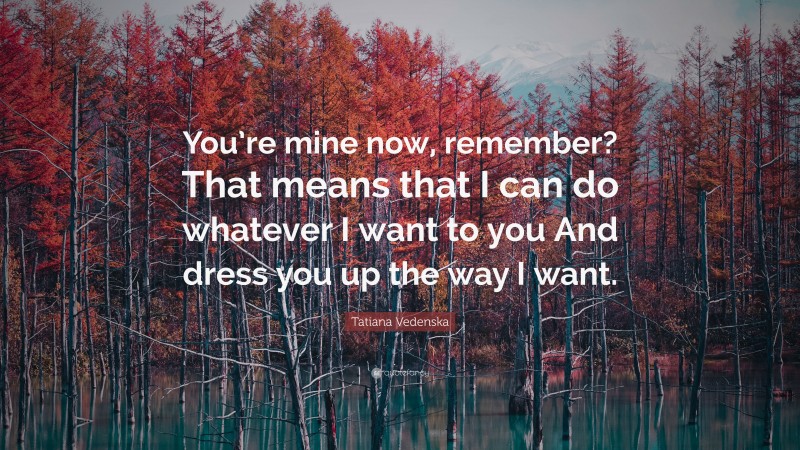 Tatiana Vedenska Quote: “You’re mine now, remember? That means that I can do whatever I want to you And dress you up the way I want.”