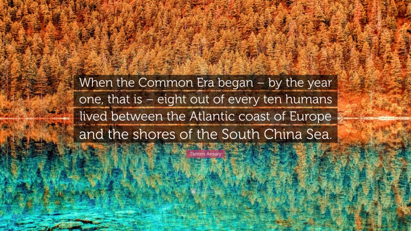 Tamim Ansary Quote: “When the Common Era began – by the year one, that is – eight out of every ten humans lived between the Atlantic coast of Europe and the shores of the South China Sea.”