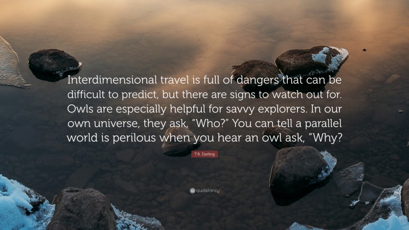 T.R. Darling Quote: “Interdimensional travel is full of dangers that can be difficult to predict, but there are signs to watch out for. Owls are especially helpful for savvy explorers. In our own universe, they ask, “Who?” You can tell a parallel world is perilous when you hear an owl ask, “Why?”