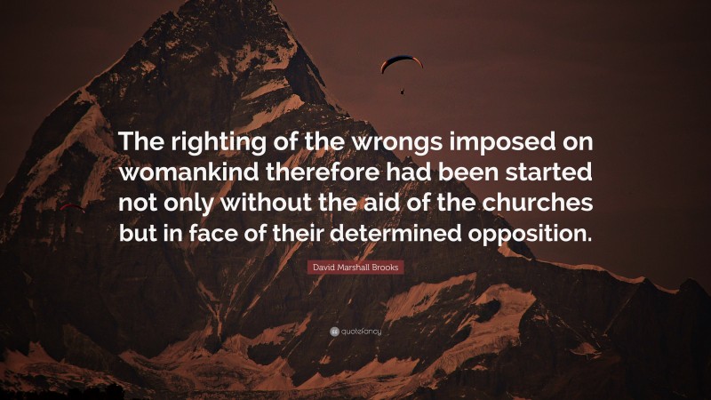David Marshall Brooks Quote: “The righting of the wrongs imposed on womankind therefore had been started not only without the aid of the churches but in face of their determined opposition.”