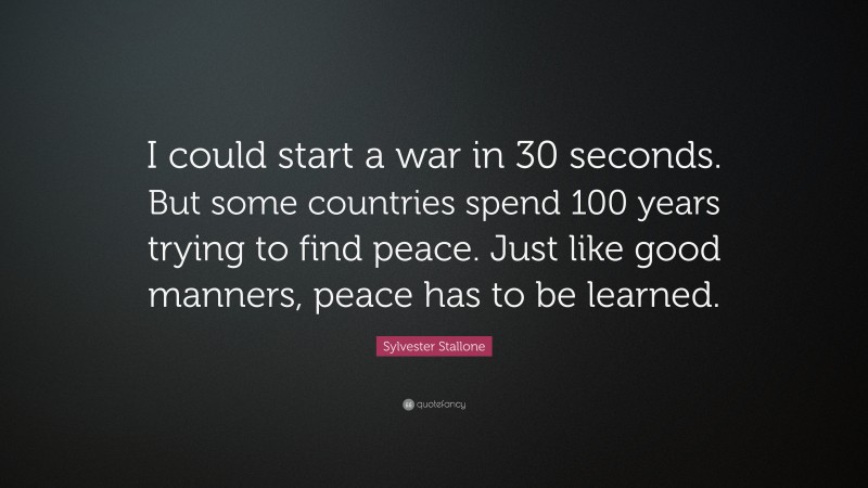 Sylvester Stallone Quote: “I could start a war in 30 seconds. But some countries spend 100 years trying to find peace. Just like good manners, peace has to be learned.”