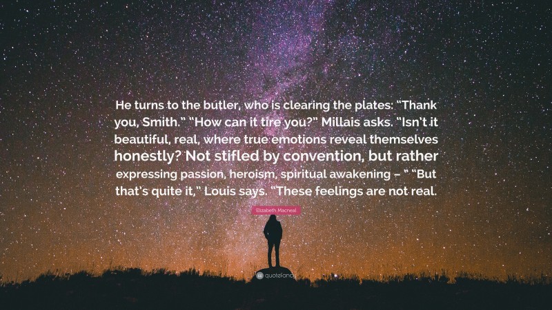 Elizabeth Macneal Quote: “He turns to the butler, who is clearing the plates: “Thank you, Smith.” “How can it tire you?” Millais asks. “Isn’t it beautiful, real, where true emotions reveal themselves honestly? Not stifled by convention, but rather expressing passion, heroism, spiritual awakening – ” “But that’s quite it,” Louis says. “These feelings are not real.”