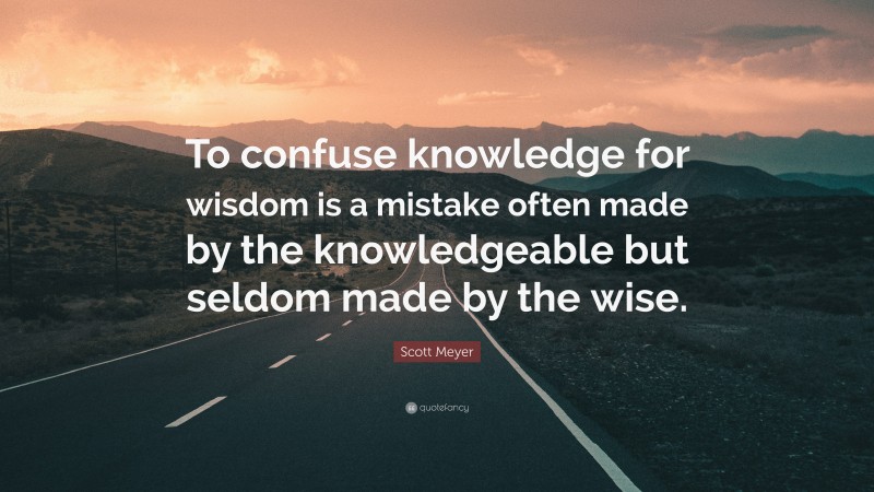 Scott Meyer Quote: “To confuse knowledge for wisdom is a mistake often made by the knowledgeable but seldom made by the wise.”