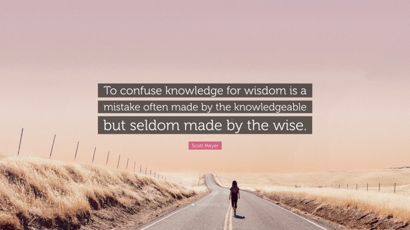 Scott Meyer Quote: “To confuse knowledge for wisdom is a mistake often made by the knowledgeable but seldom made by the wise.”