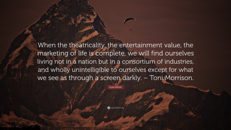 Ayad Akhtar Quote: “When the theatricality, the entertainment value, the marketing of life is complete, we will find ourselves living not in a nation but in a consortium of industries, and wholly unintelligible to ourselves except for what we see as through a screen darkly. – Toni Morrison.”