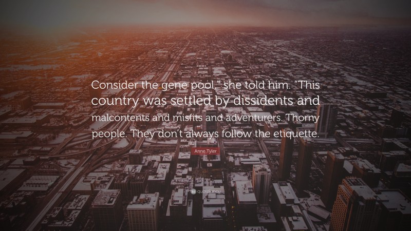 Anne Tyler Quote: “Consider the gene pool,” she told him. “This country was settled by dissidents and malcontents and misfits and adventurers. Thorny people. They don’t always follow the etiquette.”