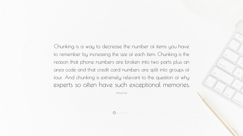 Joshua Foer Quote: “Chunking is a way to decrease the number of items you have to remember by increasing the size of each item. Chunking is the reason that phone numbers are broken into two parts plus an area code and that credit card numbers are split into groups of four. And chunking is extremely relevant to the question of why experts so often have such exceptional memories.”