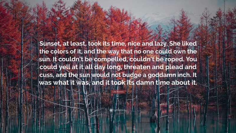 Lila Bowen Quote: “Sunset, at least, took its time, nice and lazy. She liked the colors of it, and the way that no one could own the sun. It couldn’t be compelled, couldn’t be roped. You could yell at it all day long, threaten and plead and cuss, and the sun would not budge a goddamn inch. It was what it was, and it took its damn time about it.”