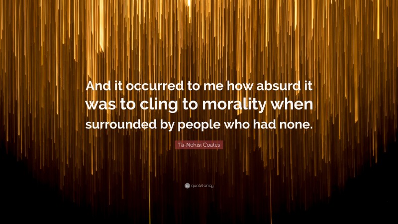 Ta-Nehisi Coates Quote: “And it occurred to me how absurd it was to cling to morality when surrounded by people who had none.”