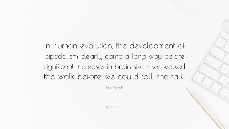 Lewis Dartnell Quote: “In human evolution, the development of bipedalism clearly came a long way before significant increases in brain size – we walked the walk before we could talk the talk.”