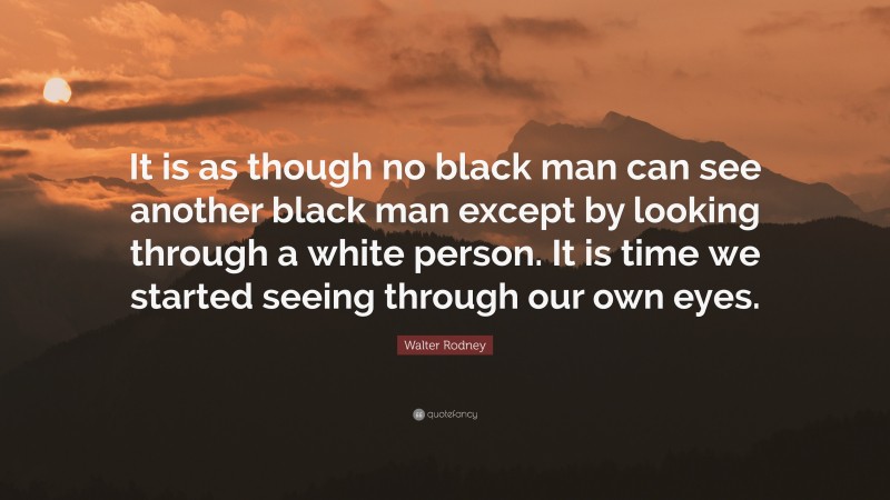 Walter Rodney Quote: “It is as though no black man can see another black man except by looking through a white person. It is time we started seeing through our own eyes.”