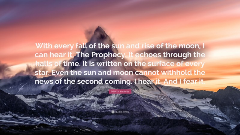 Brian A. McBride Quote: “With every fall of the sun and rise of the moon, I can hear it. The Prophecy. It echoes through the halls of time. It is written on the surface of every star. Even the sun and moon cannot withhold the news of the second coming. I hear it. And I fear it.”