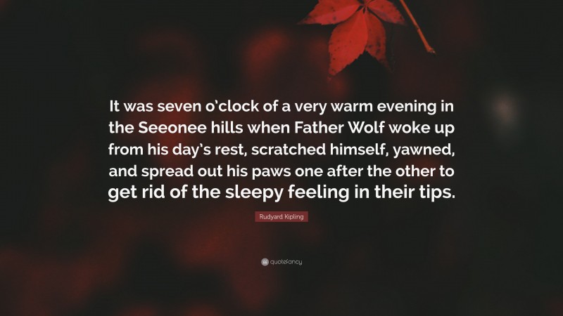Rudyard Kipling Quote: “It was seven o’clock of a very warm evening in the Seeonee hills when Father Wolf woke up from his day’s rest, scratched himself, yawned, and spread out his paws one after the other to get rid of the sleepy feeling in their tips.”