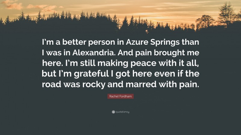 Rachel Fordham Quote: “I’m a better person in Azure Springs than I was in Alexandria. And pain brought me here. I’m still making peace with it all, but I’m grateful I got here even if the road was rocky and marred with pain.”