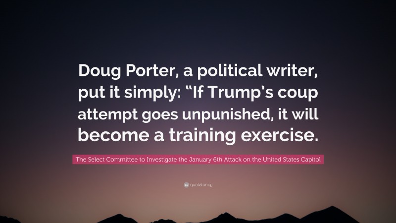 The Select Committee to Investigate the January 6th Attack on the United States Capitol Quote: “Doug Porter, a political writer, put it simply: “If Trump’s coup attempt goes unpunished, it will become a training exercise.”