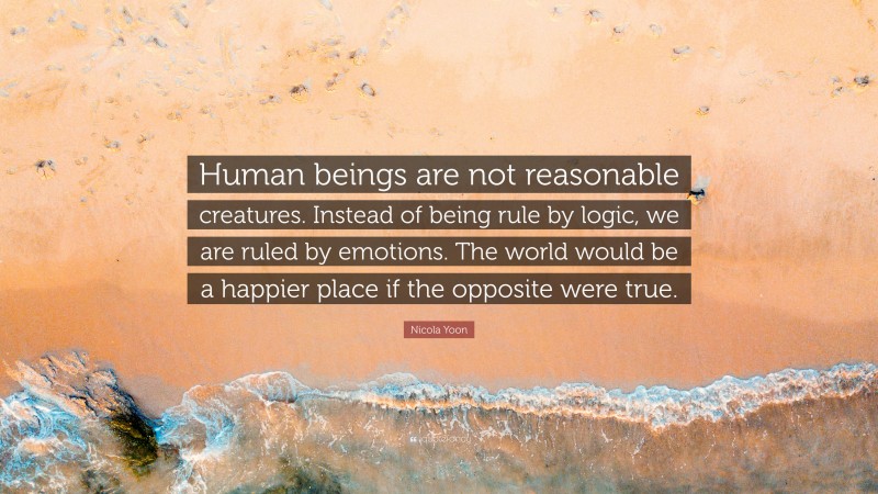 Nicola Yoon Quote: “Human beings are not reasonable creatures. Instead of being rule by logic, we are ruled by emotions. The world would be a happier place if the opposite were true.”
