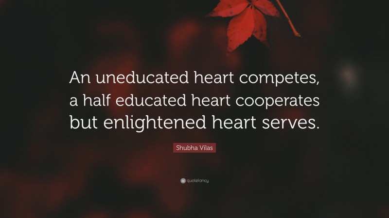 Shubha Vilas Quote: “An uneducated heart competes, a half educated heart cooperates but enlightened heart serves.”